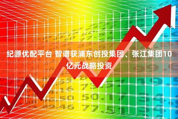 纪源优配平台 智谱获浦东创投集团、张江集团10亿元战略投资