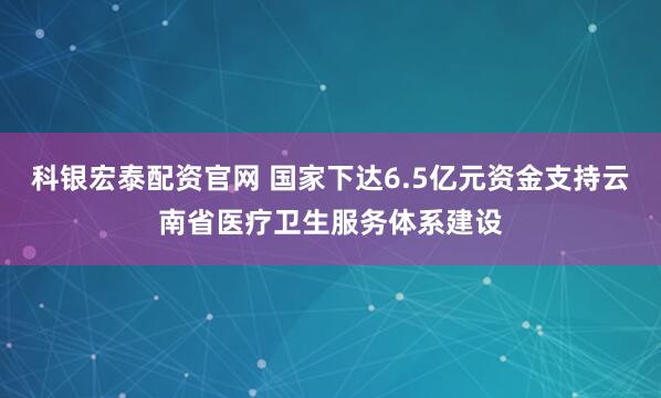 科银宏泰配资官网 国家下达6.5亿元资金支持云南省医疗卫生服务体系建设