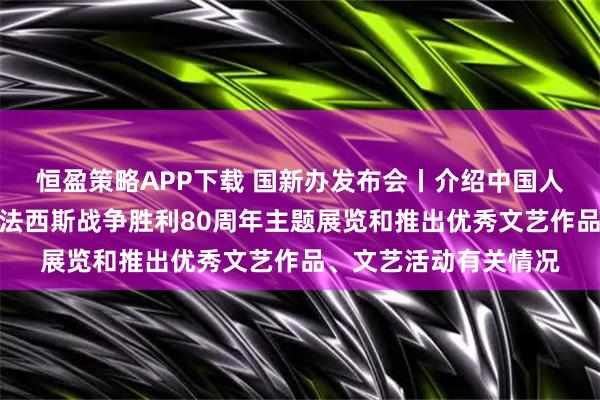 恒盈策略APP下载 国新办发布会丨介绍中国人民抗日战争暨世界反法西斯战争胜利80周年主题展览和推出优秀文艺作品、文艺活动有关情况