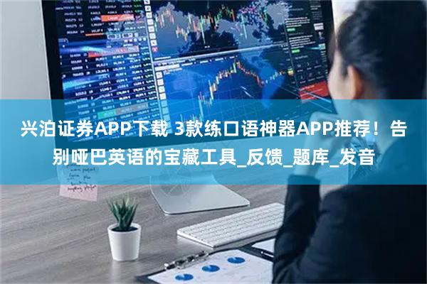 兴泊证券APP下载 3款练口语神器APP推荐！告别哑巴英语的宝藏工具_反馈_题库_发音