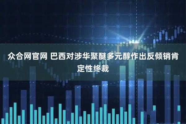 众合网官网 巴西对涉华聚醚多元醇作出反倾销肯定性终裁
