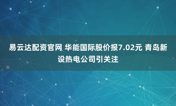 易云达配资官网 华能国际股价报7.02元 青岛新设热电公司引关注