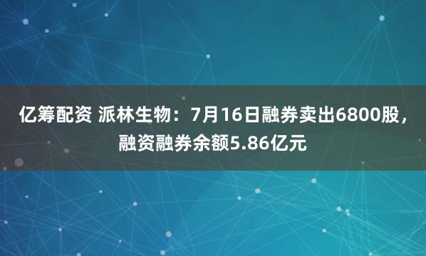 亿筹配资 派林生物：7月16日融券卖出6800股，融资融券余额5.86亿元