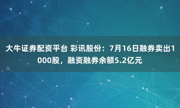 大牛证券配资平台 彩讯股份：7月16日融券卖出1000股，融资融券余额5.2亿元