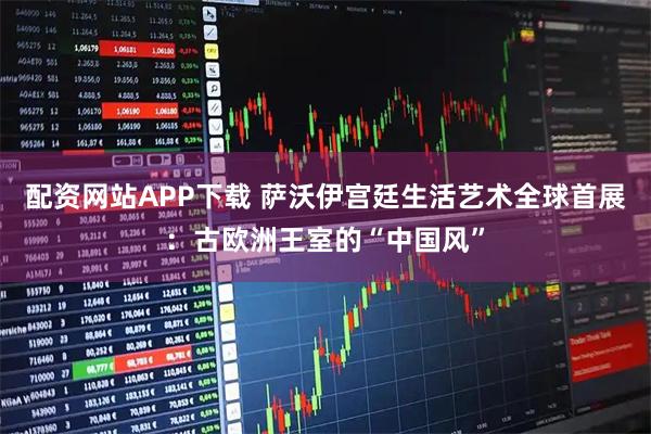 配资网站APP下载 萨沃伊宫廷生活艺术全球首展：古欧洲王室的“中国风”