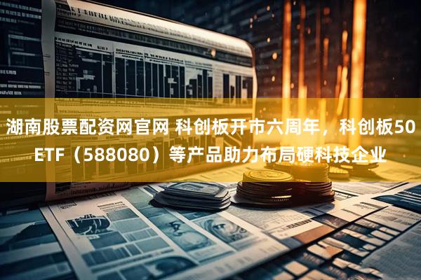 湖南股票配资网官网 科创板开市六周年，科创板50ETF（588080）等产品助力布局硬科技企业