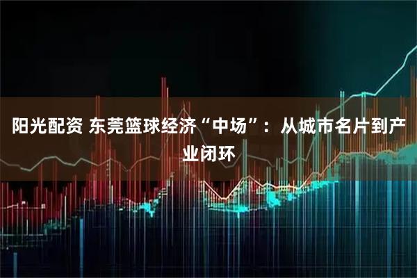 阳光配资 东莞篮球经济“中场”：从城市名片到产业闭环