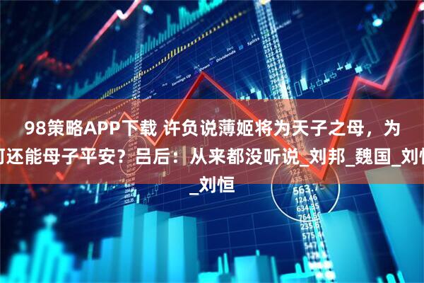 98策略APP下载 许负说薄姬将为天子之母，为何还能母子平安？吕后：从来都没听说_刘邦_魏国_刘恒