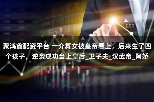 聚鸿鑫配资平台 一介舞女被皇帝看上，后来生了四个孩子，逆袭成功当上皇后_卫子夫_汉武帝_阿娇