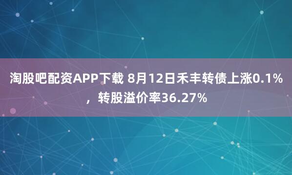 淘股吧配资APP下载 8月12日禾丰转债上涨0.1%，转股溢价率36.27%