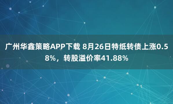 广州华鑫策略APP下载 8月26日特纸转债上涨0.58%，转股溢价率41.88%