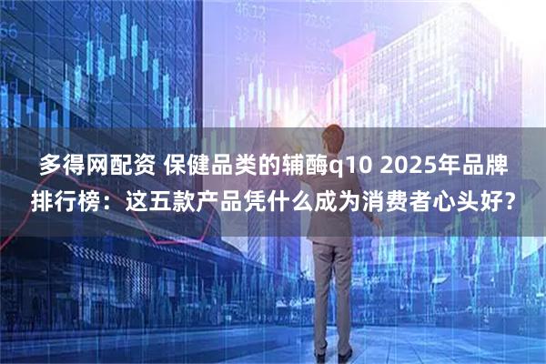 多得网配资 保健品类的辅酶q10 2025年品牌排行榜：这五款产品凭什么成为消费者心头好？