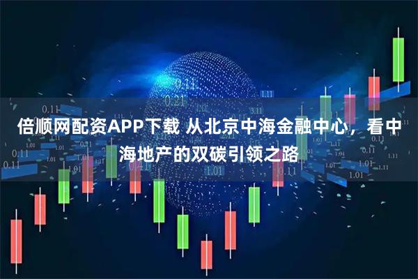 倍顺网配资APP下载 从北京中海金融中心，看中海地产的双碳引领之路