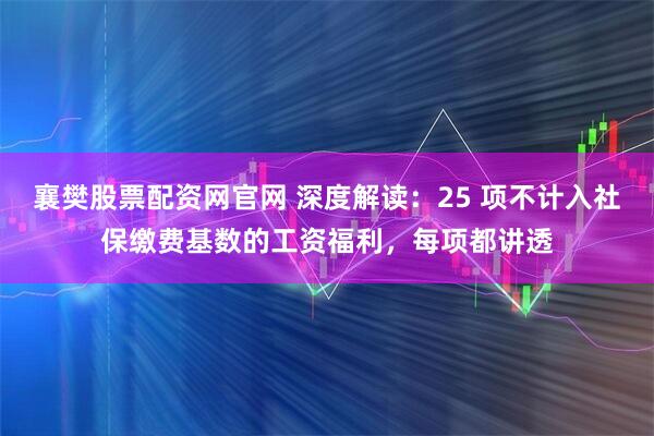 襄樊股票配资网官网 深度解读：25 项不计入社保缴费基数的工资福利，每项都讲透