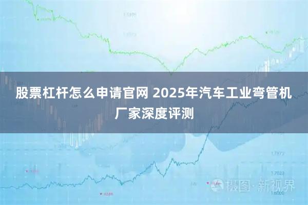 股票杠杆怎么申请官网 2025年汽车工业弯管机厂家深度评测