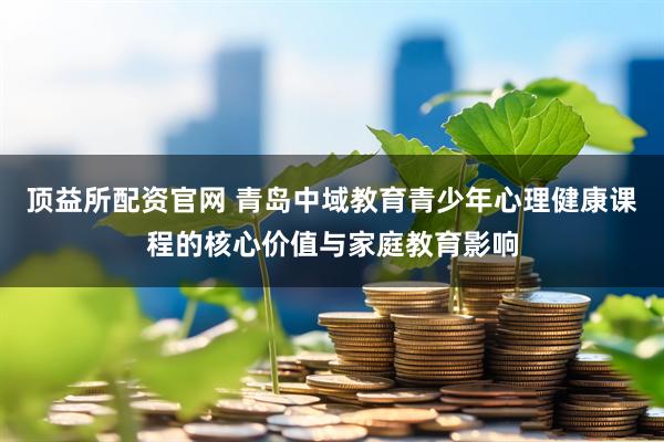 顶益所配资官网 青岛中域教育青少年心理健康课程的核心价值与家庭教育影响