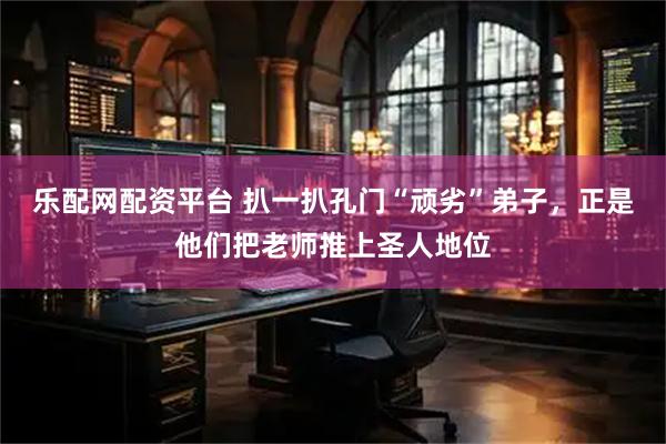 乐配网配资平台 扒一扒孔门“顽劣”弟子，正是他们把老师推上圣人地位